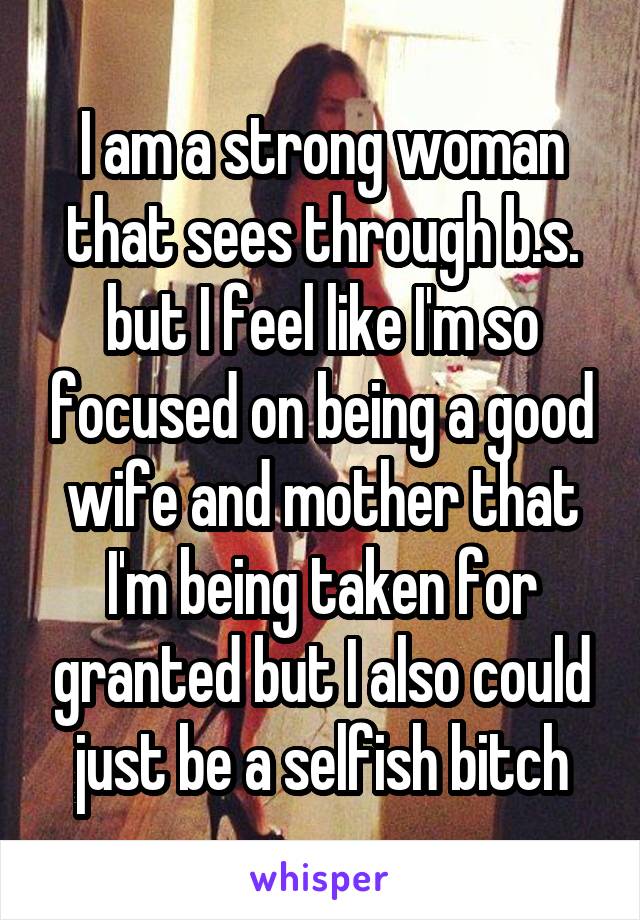 I am a strong woman that sees through b.s. but I feel like I'm so focused on being a good wife and mother that I'm being taken for granted but I also could just be a selfish bitch