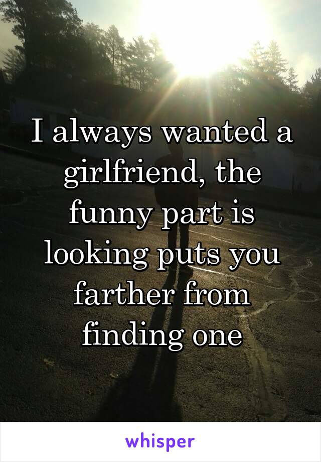 I always wanted a girlfriend, the funny part is looking puts you farther from finding one