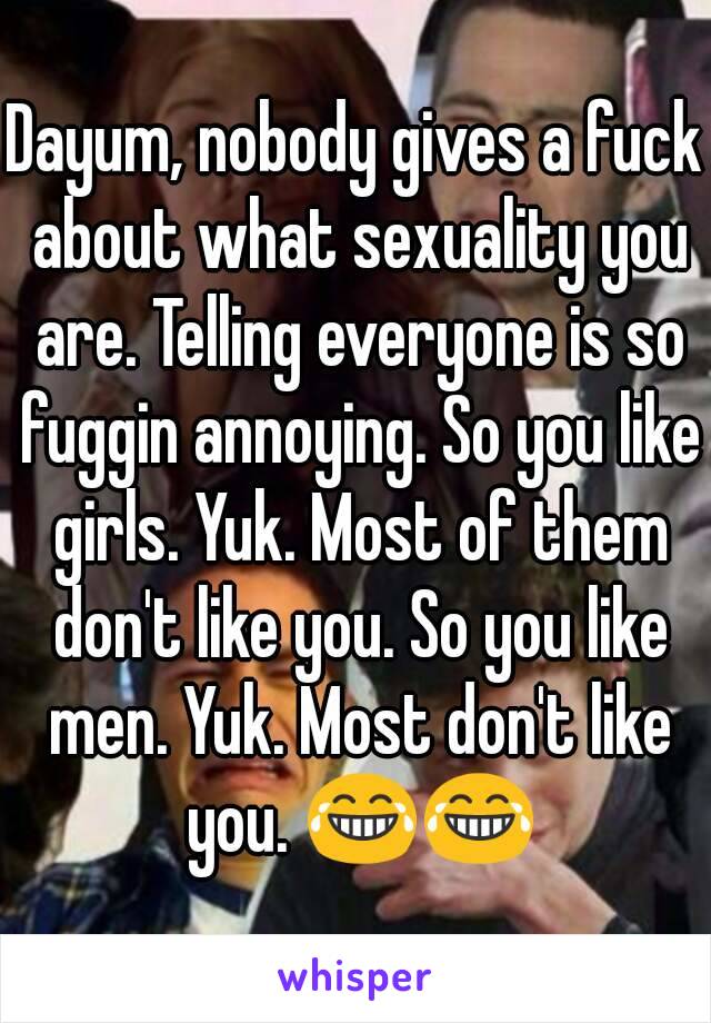 Dayum, nobody gives a fuck about what sexuality you are. Telling everyone is so fuggin annoying. So you like girls. Yuk. Most of them don't like you. So you like men. Yuk. Most don't like you. 😂😂