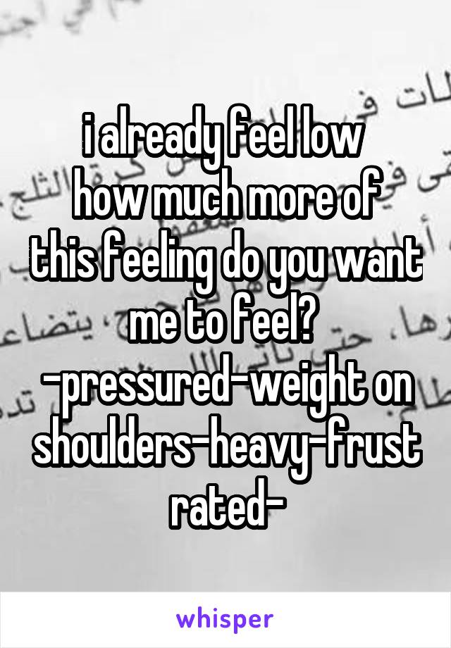 i already feel low 
how much more of this feeling do you want me to feel? 
-pressured-weight on shoulders-heavy-frustrated-