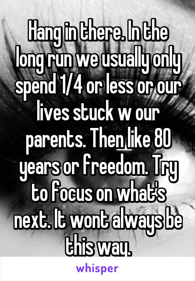 Hang in there. In the long run we usually only spend 1/4 or less or our lives stuck w our parents. Then like 80 years or freedom. Try to focus on what's next. It wont always be this way.