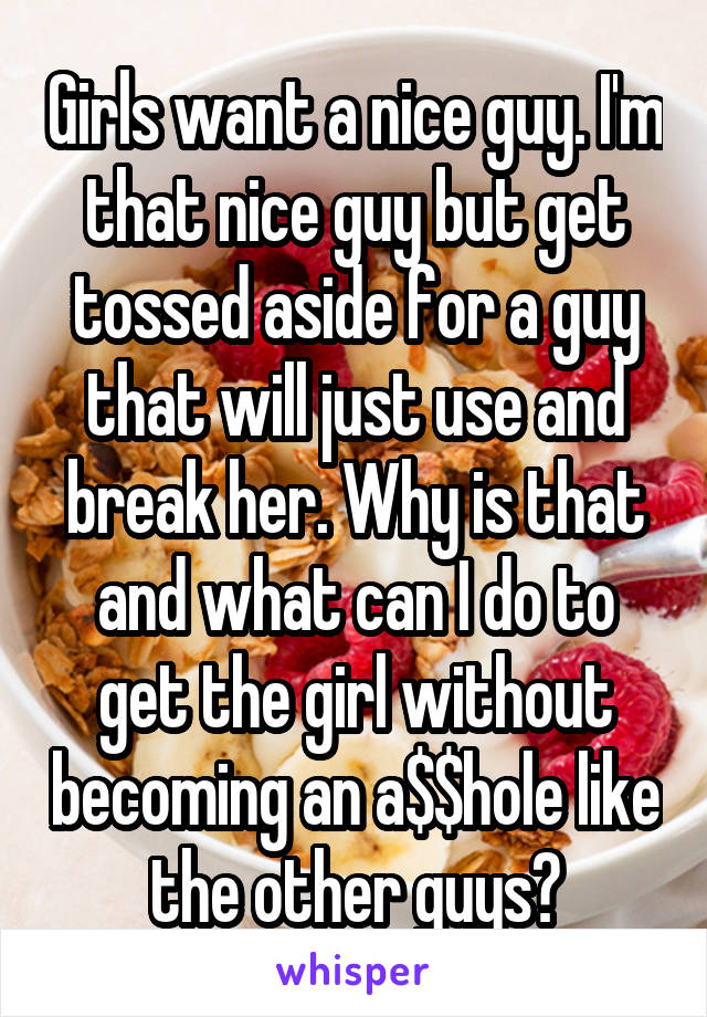 Girls want a nice guy. I'm that nice guy but get tossed aside for a guy that will just use and break her. Why is that and what can I do to get the girl without becoming an a$$hole like the other guys?