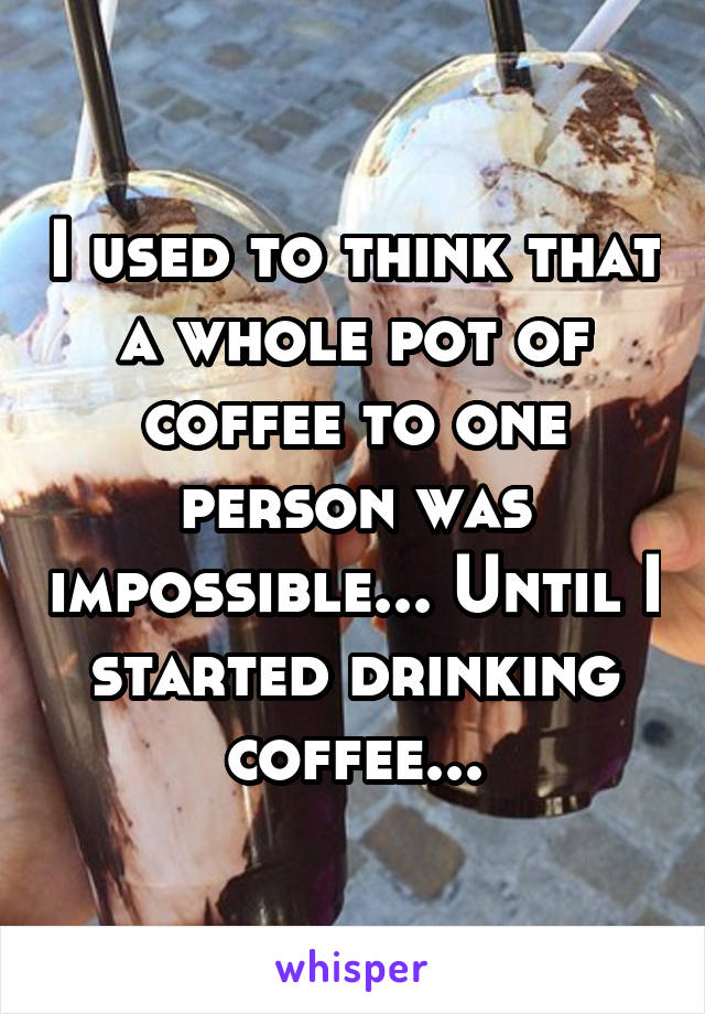 I used to think that a whole pot of coffee to one person was impossible... Until I started drinking coffee...