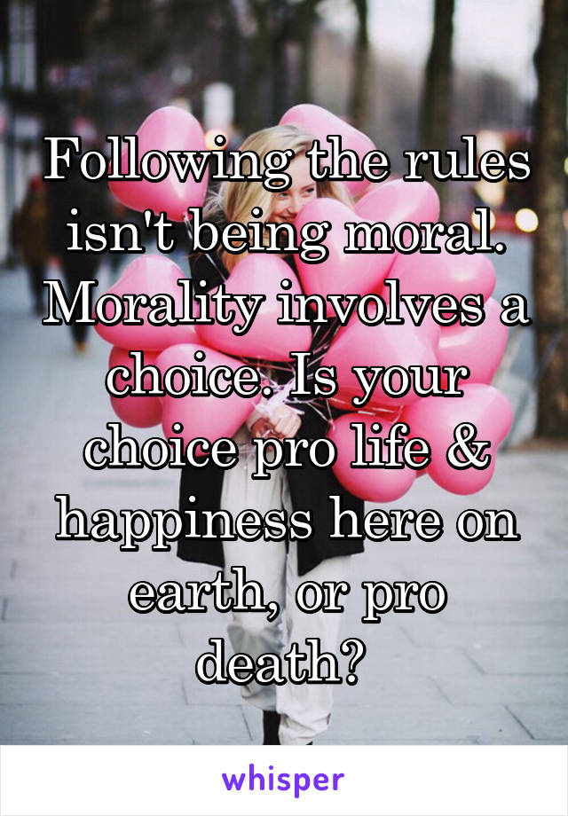 Following the rules isn't being moral. Morality involves a choice. Is your choice pro life & happiness here on earth, or pro death? 