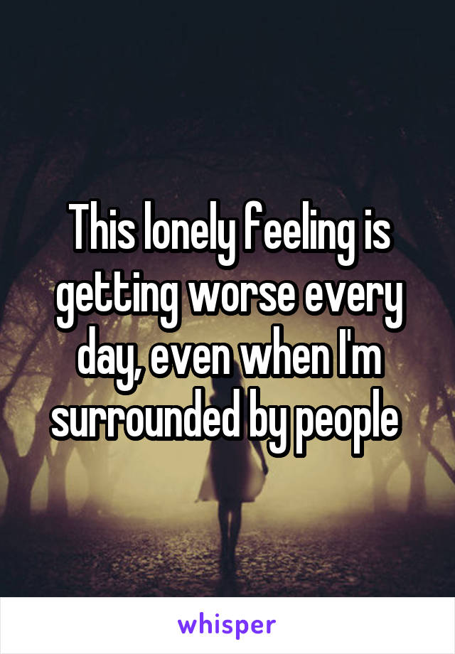 This lonely feeling is getting worse every day, even when I'm surrounded by people 