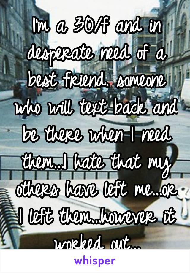 I'm a 30/f and in desperate need of a best friend. someone who will text back and be there when I need them...I hate that my others have left me...or I left them...however it worked out...