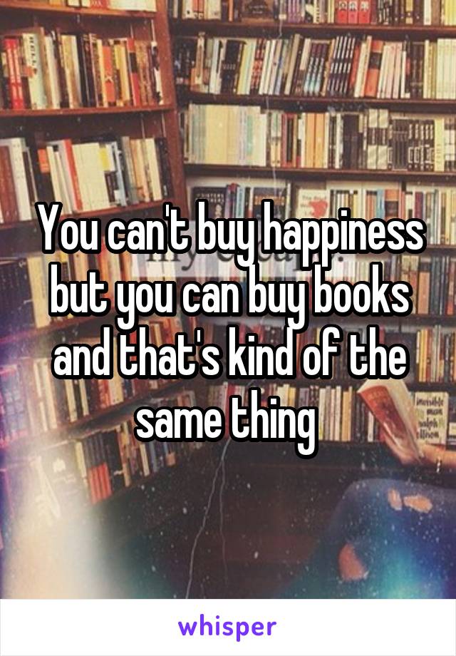 You can't buy happiness but you can buy books and that's kind of the same thing 