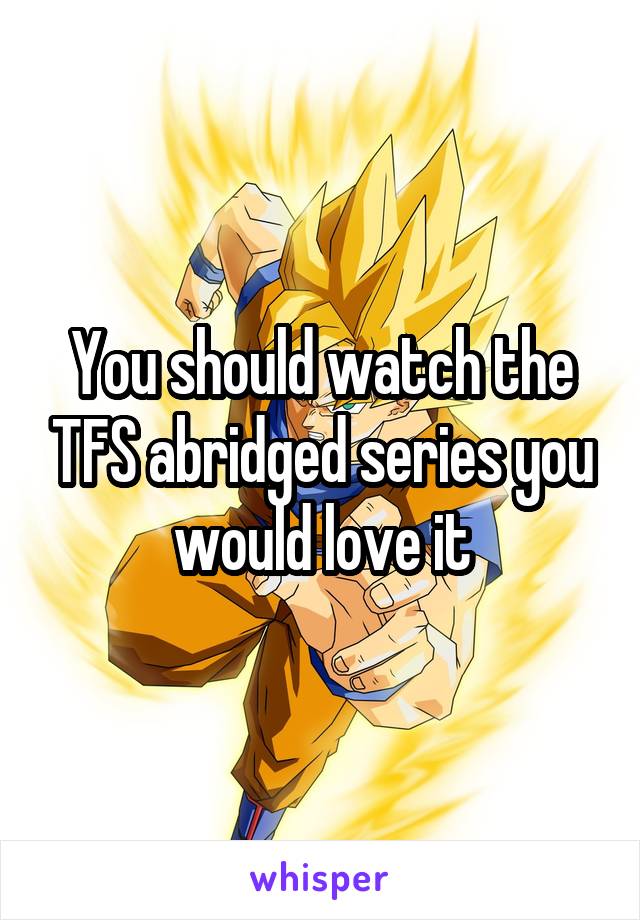 You should watch the TFS abridged series you would love it