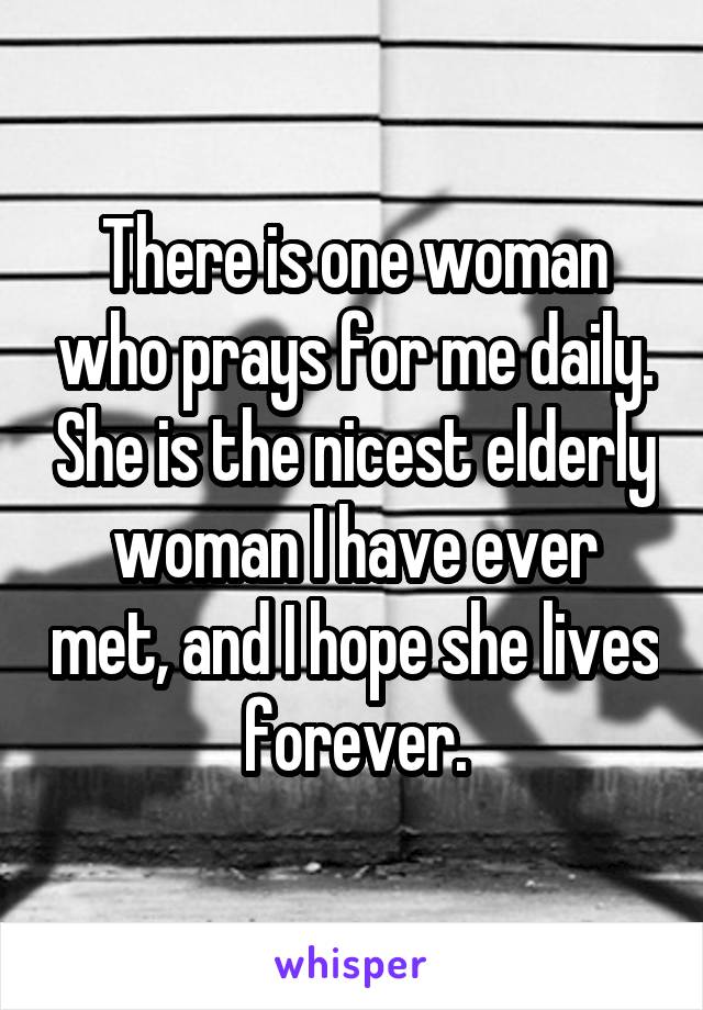 There is one woman who prays for me daily. She is the nicest elderly woman I have ever met, and I hope she lives forever.