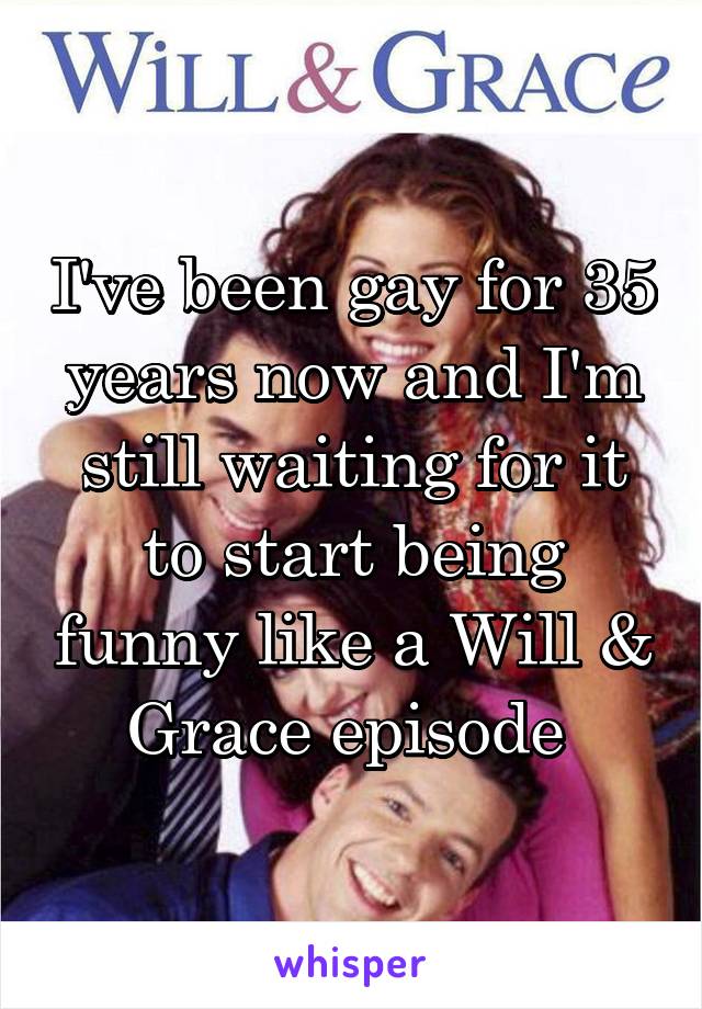 I've been gay for 35 years now and I'm still waiting for it to start being funny like a Will & Grace episode 