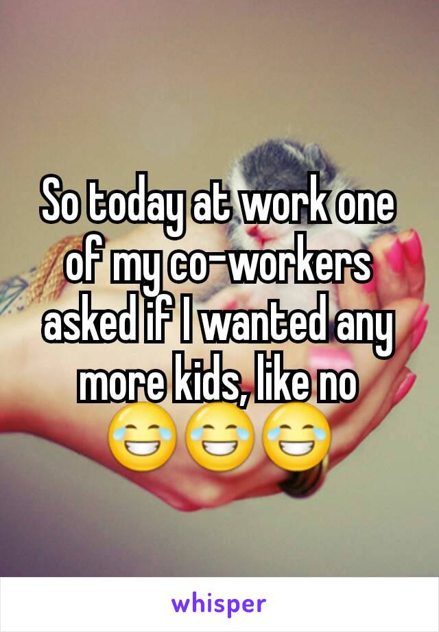 So today at work one of my co-workers asked if I wanted any more kids, like no 😂😂😂