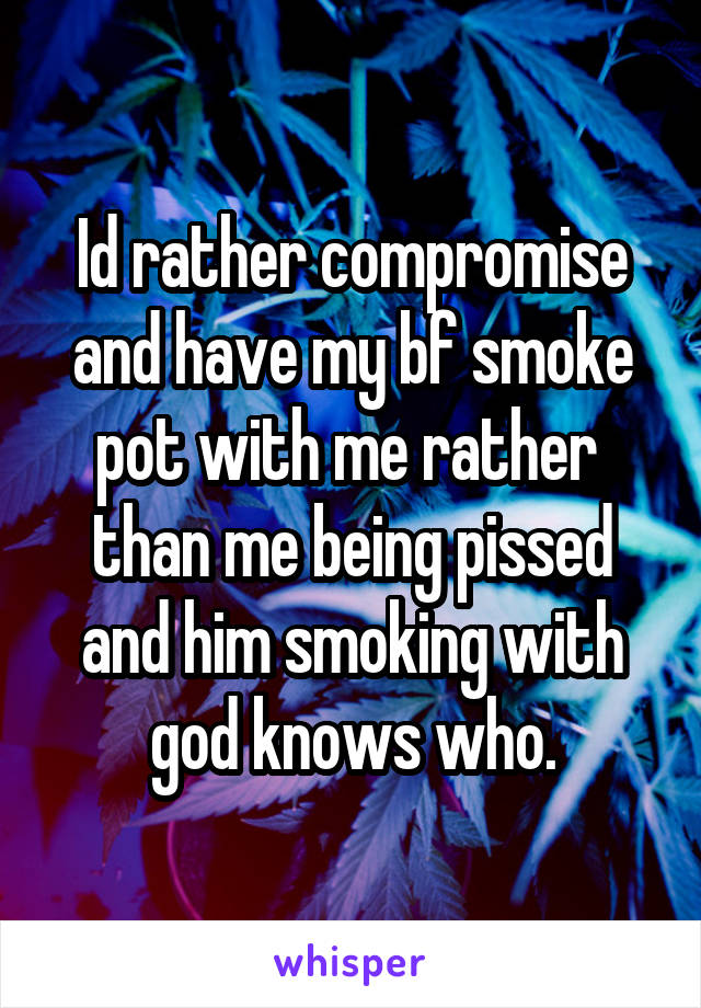 Id rather compromise and have my bf smoke pot with me rather  than me being pissed and him smoking with god knows who.