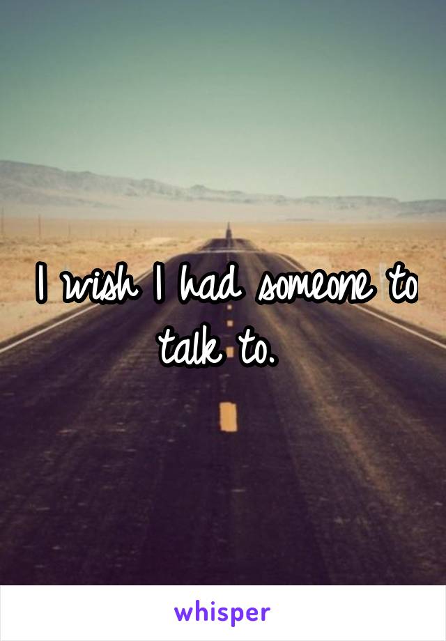 I wish I had someone to talk to. 