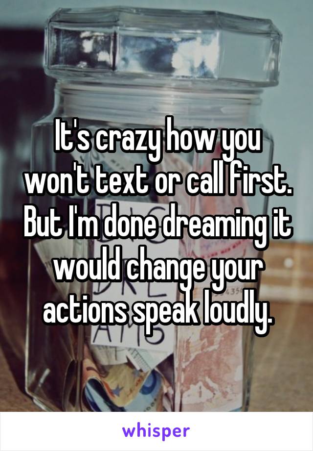 It's crazy how you won't text or call first. But I'm done dreaming it would change your actions speak loudly.