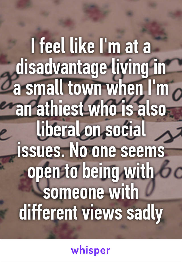 I feel like I'm at a disadvantage living in a small town when I'm an athiest who is also liberal on social issues. No one seems open to being with someone with different views sadly