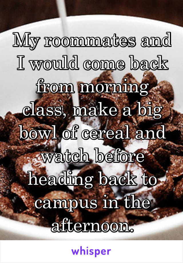 My roommates and I would come back from morning class, make a big bowl of cereal and watch before heading back to campus in the afternoon.