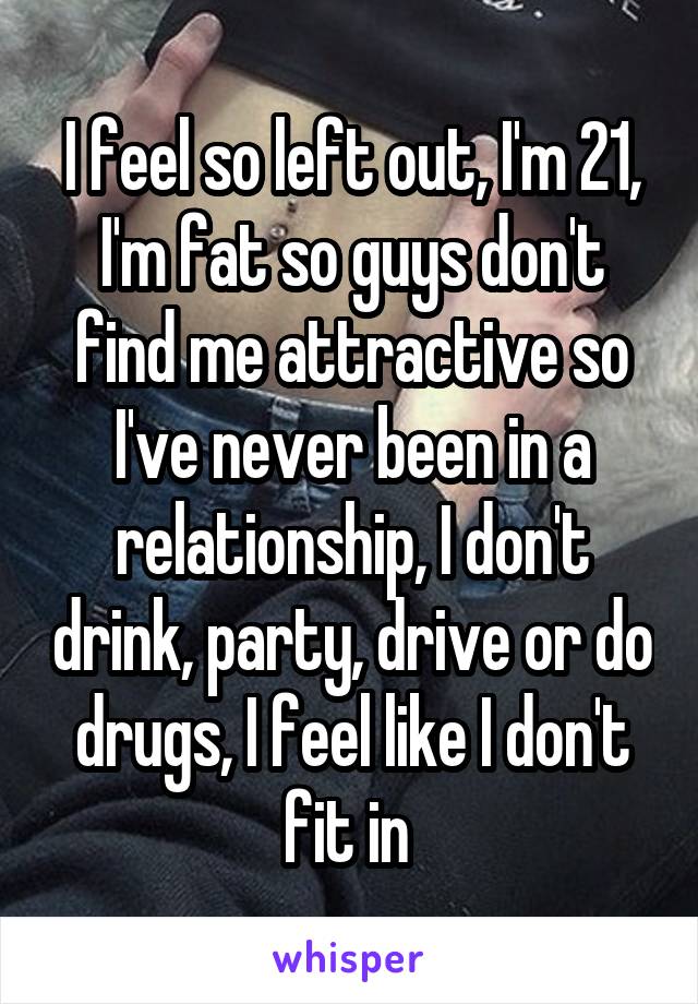 I feel so left out, I'm 21, I'm fat so guys don't find me attractive so I've never been in a relationship, I don't drink, party, drive or do drugs, I feel like I don't fit in 