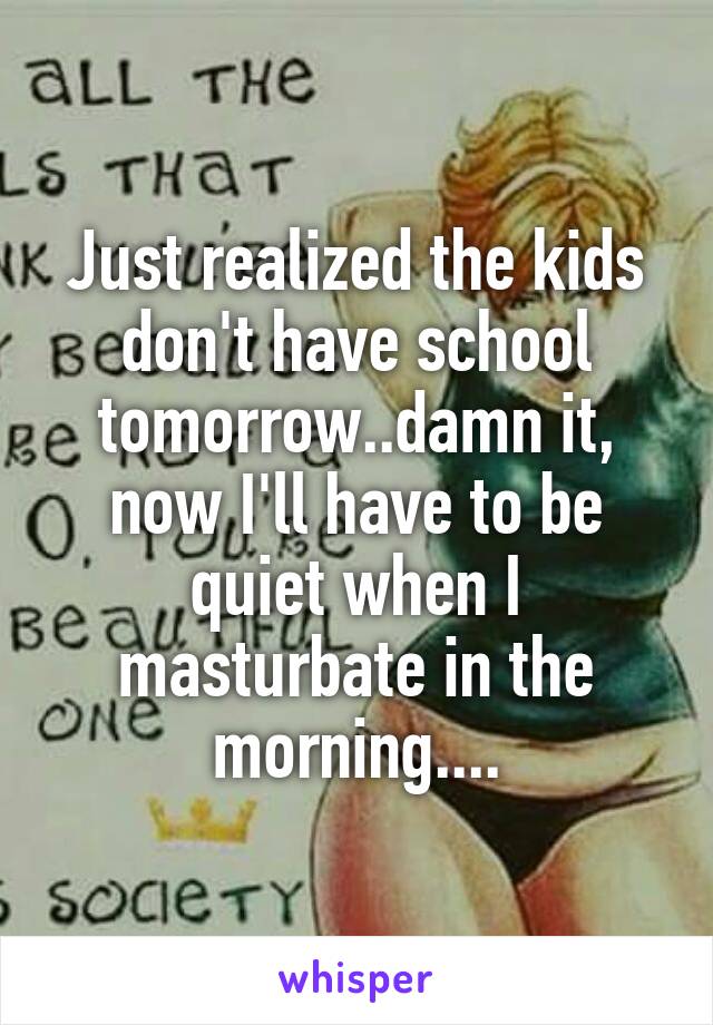 Just realized the kids don't have school tomorrow..damn it, now I'll have to be quiet when I masturbate in the morning....