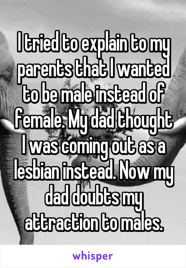 I tried to explain to my parents that I wanted to be male instead of female. My dad thought I was coming out as a lesbian instead. Now my dad doubts my attraction to males.