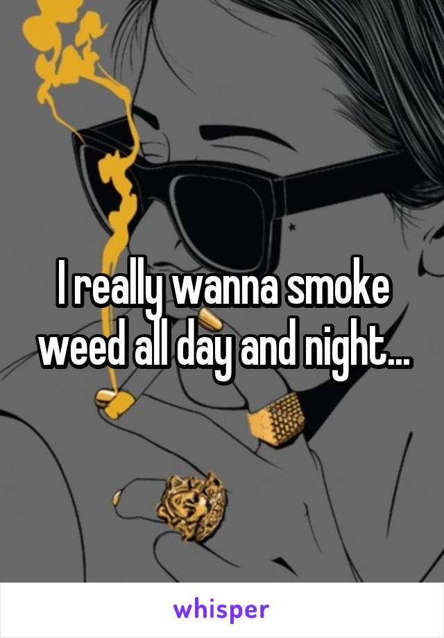 I really wanna smoke weed all day and night...