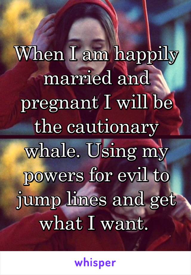 When I am happily married and pregnant I will be the cautionary whale. Using my powers for evil to jump lines and get what I want. 