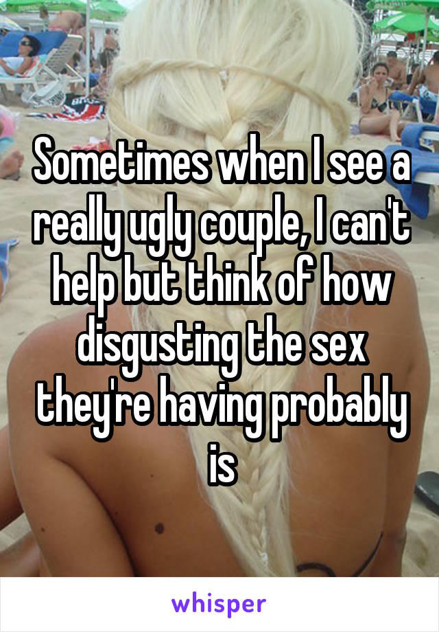 Sometimes when I see a really ugly couple, I can't help but think of how disgusting the sex they're having probably is