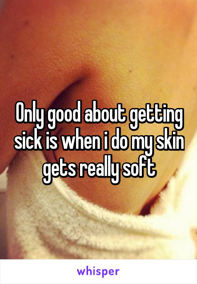 Only good about getting sick is when i do my skin gets really soft