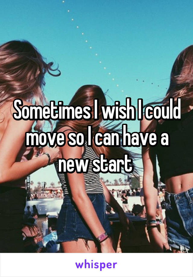 Sometimes I wish I could move so I can have a new start 