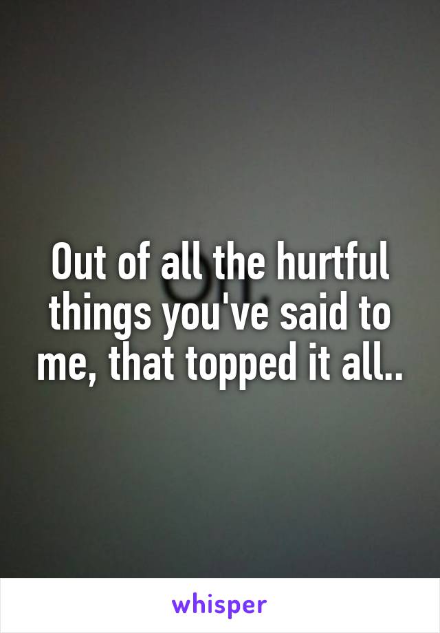 Out of all the hurtful things you've said to me, that topped it all..