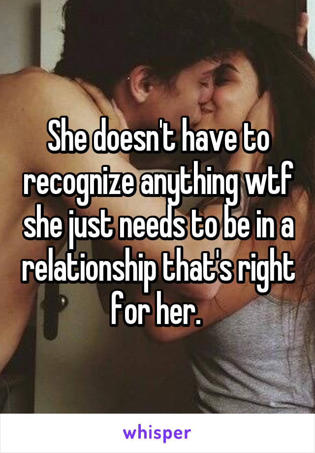 She doesn't have to recognize anything wtf she just needs to be in a relationship that's right for her. 