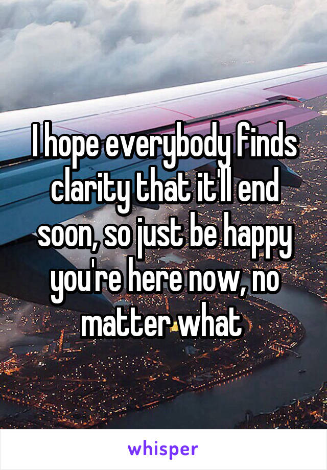 I hope everybody finds clarity that it'll end soon, so just be happy you're here now, no matter what 