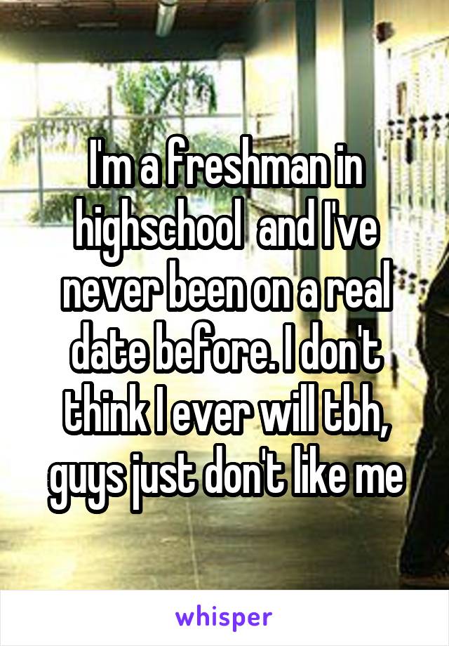 I'm a freshman in highschool  and I've never been on a real date before. I don't think I ever will tbh, guys just don't like me