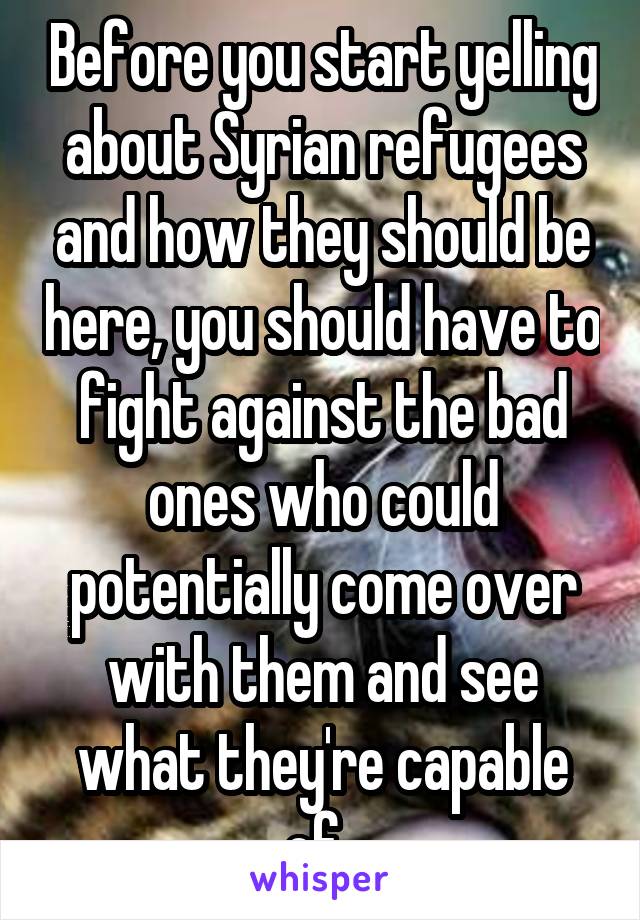 Before you start yelling about Syrian refugees and how they should be here, you should have to fight against the bad ones who could potentially come over with them and see what they're capable of. 