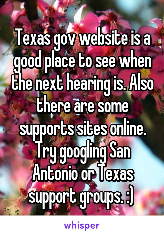 Texas gov website is a good place to see when the next hearing is. Also there are some supports sites online. Try googling San Antonio or Texas support groups. :) 