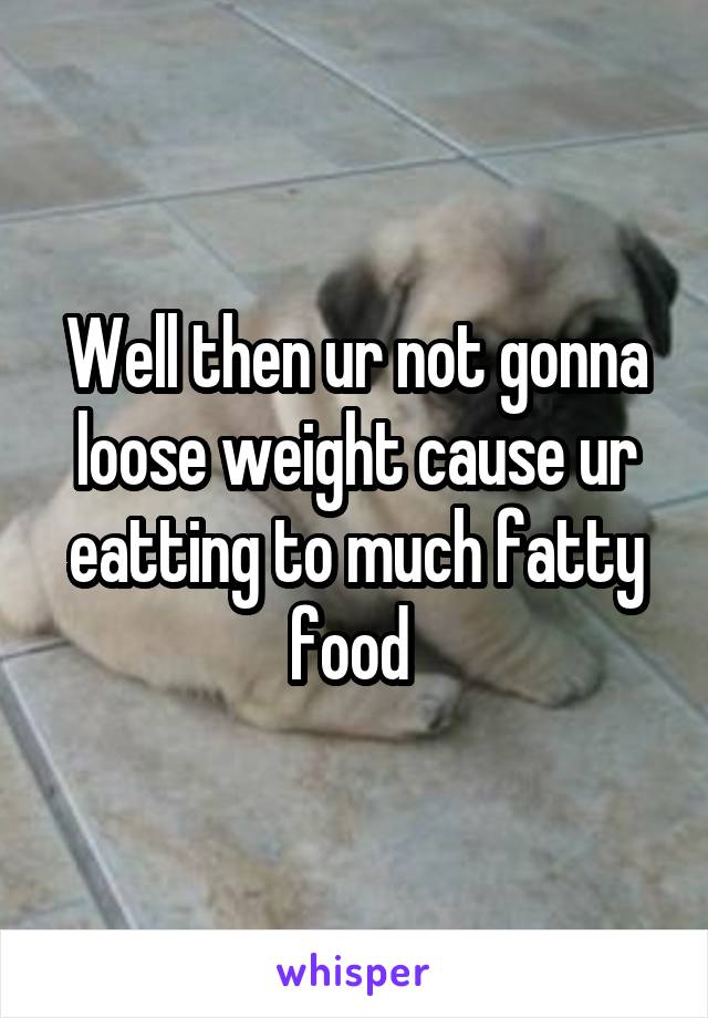 Well then ur not gonna loose weight cause ur eatting to much fatty food 