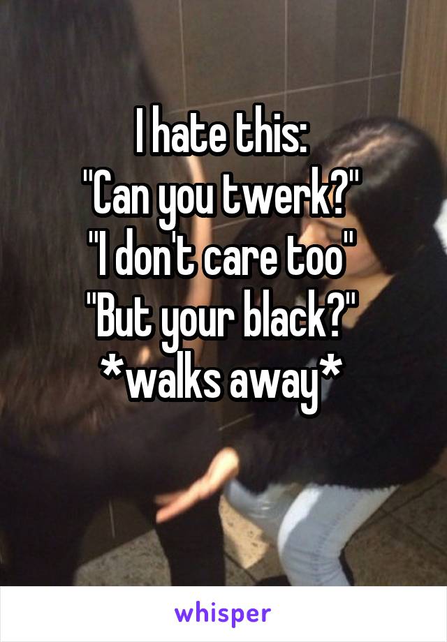 I hate this: 
"Can you twerk?" 
"I don't care too" 
"But your black?" 
*walks away* 

