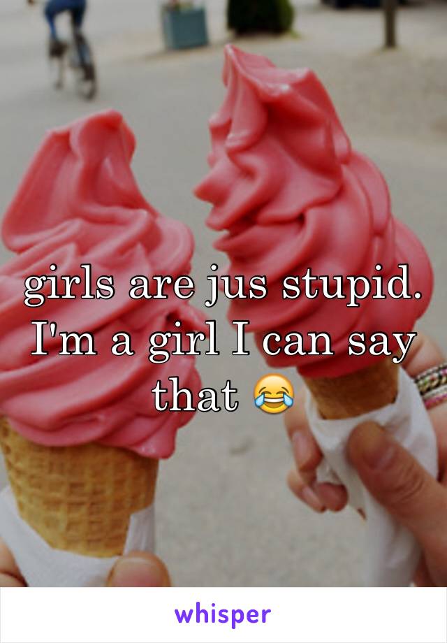 girls are jus stupid. I'm a girl I can say that 😂