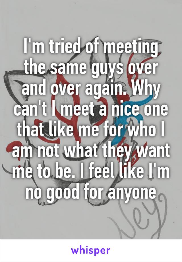 I'm tried of meeting the same guys over and over again. Why can't I meet a nice one that like me for who I am not what they want me to be. I feel like I'm no good for anyone
