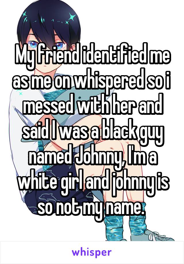 My friend identified me as me on whispered so i  messed with her and said I was a black guy named Johnny, I'm a white girl and johnny is so not my name. 