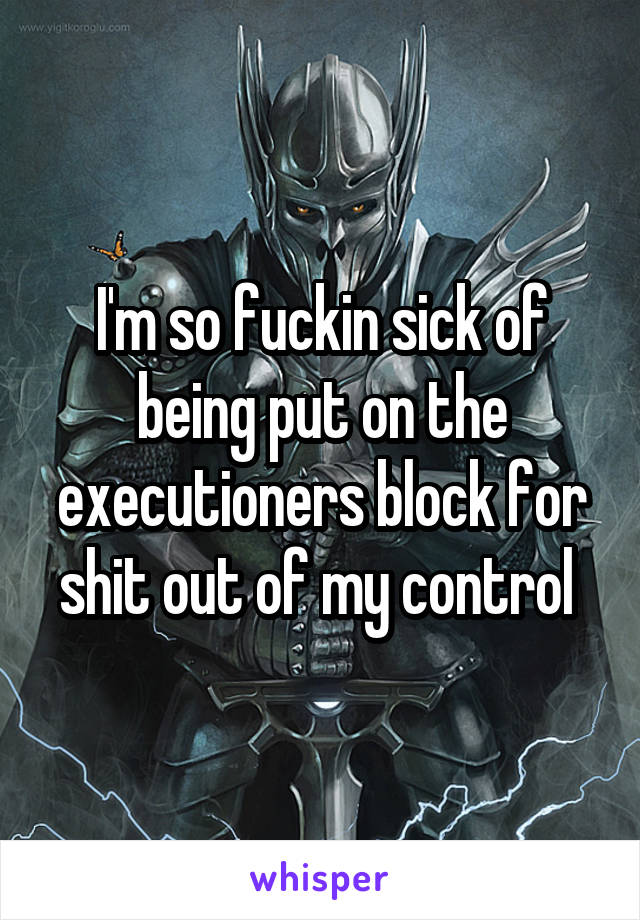 I'm so fuckin sick of being put on the executioners block for shit out of my control 