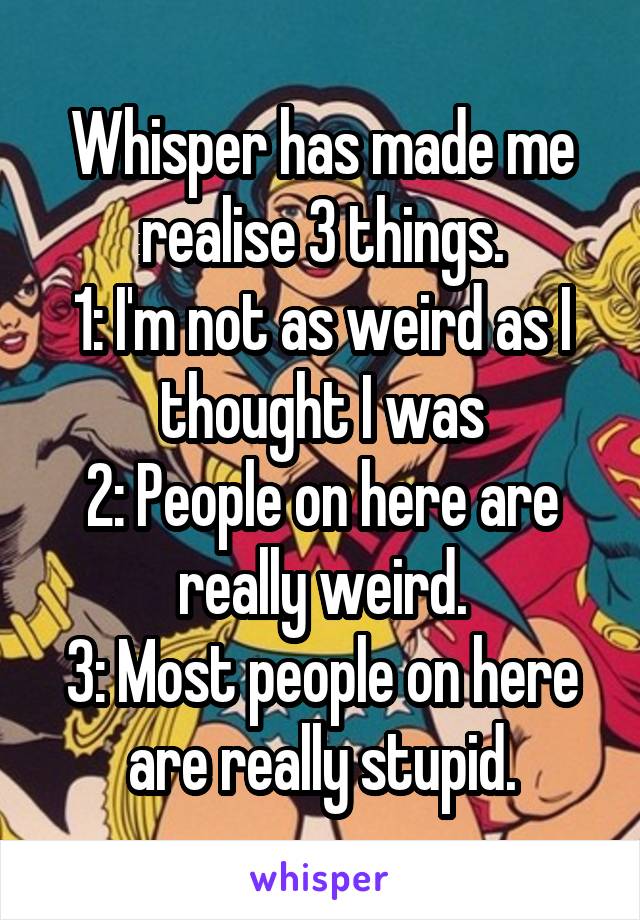 Whisper has made me realise 3 things.
1: I'm not as weird as I thought I was
2: People on here are really weird.
3: Most people on here are really stupid.