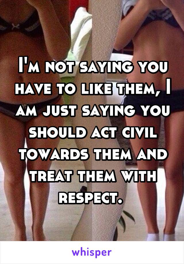 I'm not saying you have to like them, I am just saying you should act civil towards them and treat them with respect. 