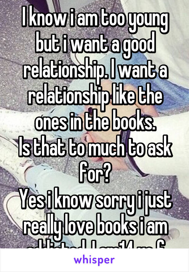 I know i am too young but i want a good relationship. I want a relationship like the ones in the books.
Is that to much to ask for?
Yes i know sorry i just really love books i am addicted. I am14 yo f