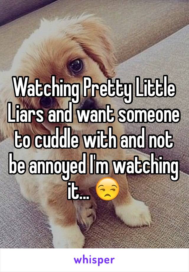 Watching Pretty Little Liars and want someone to cuddle with and not be annoyed I'm watching it... 😒