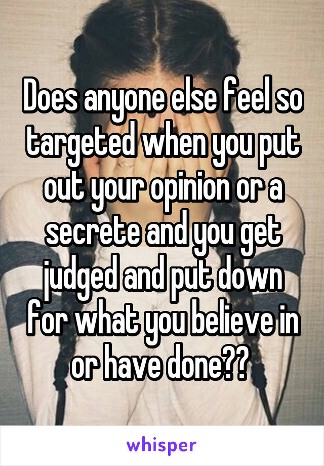 Does anyone else feel so targeted when you put out your opinion or a secrete and you get judged and put down for what you believe in or have done?? 