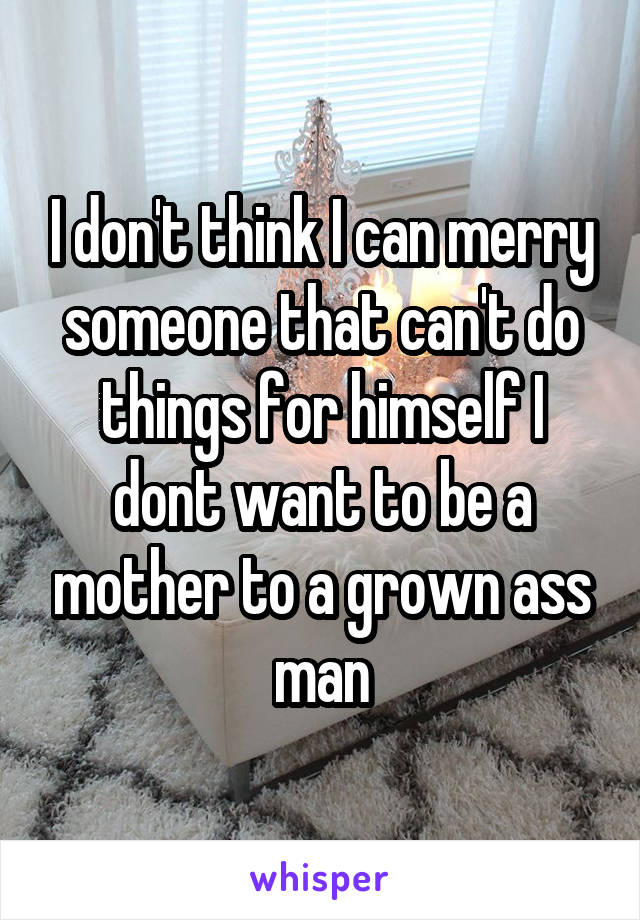 I don't think I can merry someone that can't do things for himself I dont want to be a mother to a grown ass man