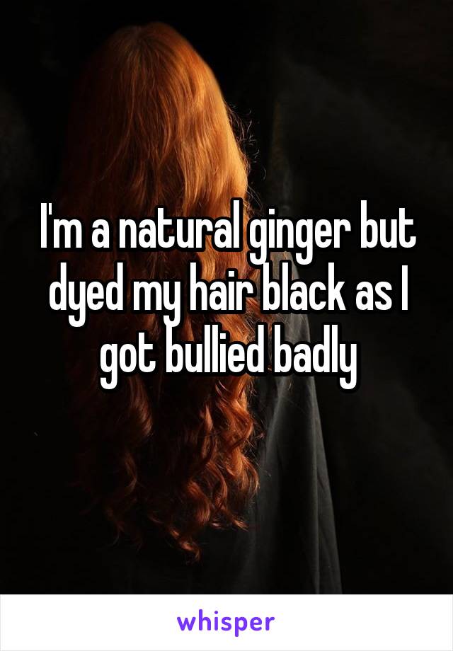 I'm a natural ginger but dyed my hair black as I got bullied badly
