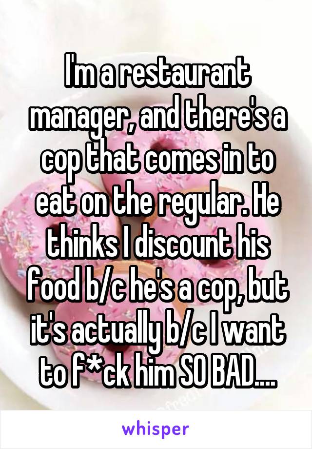 I'm a restaurant manager, and there's a cop that comes in to eat on the regular. He thinks I discount his food b/c he's a cop, but it's actually b/c I want to f*ck him SO BAD....