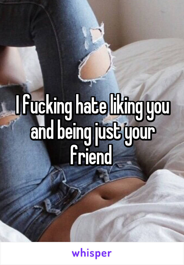 I fucking hate liking you and being just your friend 