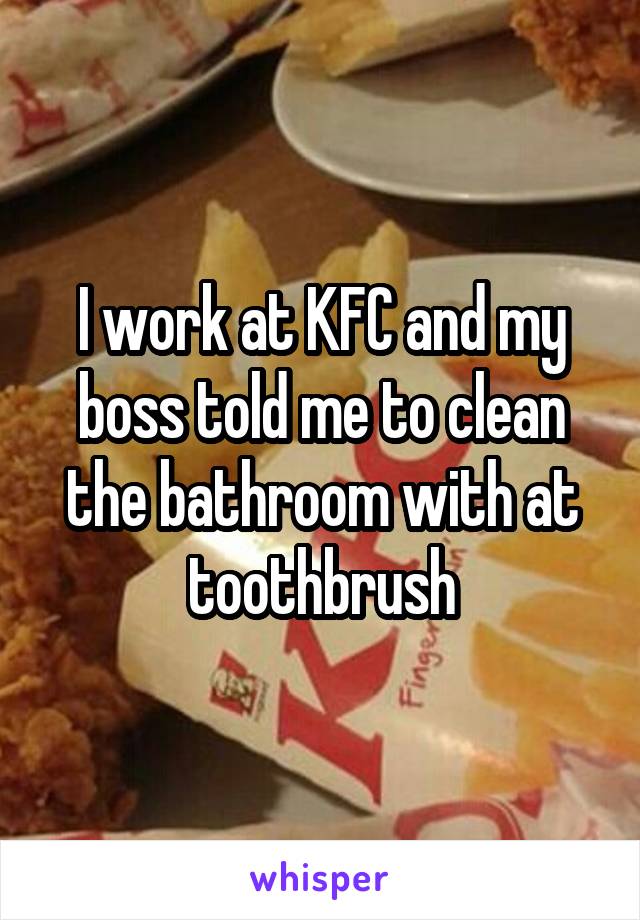 I work at KFC and my boss told me to clean the bathroom with at toothbrush